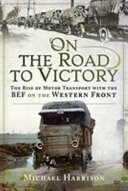 On the road to victory : the rise of motor transport with the BEF on the Western front /