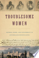 Troublesome women : gender, crime and punishment in antebellum Pennsylvania /