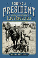 Forging a president : how the wild West created Teddy Roosevelt /