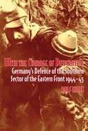 With the courage of desperation : Germany's defence of the southern sector of the Eastern Front, 1944-45 /