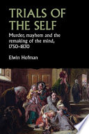 Trials of the self : murder, mayhem and the remaking of the mind, 1750-1830 /