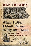 When I die, I shall return to my own land : the New York City slave revolt of 1712 /