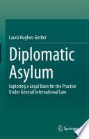 Diplomatic Asylum : Exploring a Legal Basis for the Practice Under General International Law /