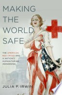 Making the world safe : the American Red Cross and a nation's humanitarian awakening /