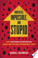 Worthless, impossible, and stupid : how contrarian entrepreneurs create and capture extraordinary value /