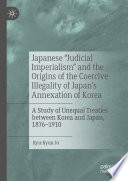 Japanese "Judicial Imperialism" and the Origins of the Coercive Illegality of Japan's Annexation of Korea : A Study of Unequal Treaties between Korea and Japan, 1876-1910 /