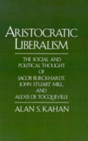 Aristocratic liberalism : the social and political thought of Jacob Burckhardt, John Stuart Mill, and Alexis de Tocqueville /
