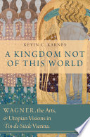 A kingdom not of this world : Wagner, the arts, and utopian visions in fin-de-siècle Vienna /