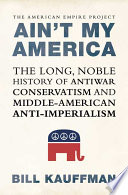 Ain't my America : the long, noble history of antiwar conservatism and Middle American anti-imperialism /