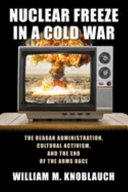 Nuclear freeze in a cold war : the Reagan administration, cultural activism, and the end of the arms race /