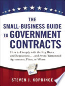 The small business guide to government contracts : how to comply with the key rules and regulations and avoid terminated agreements, fines, or worse /