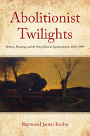 Abolitionist twilights : history, meaning, and the fate of racial egalitarianism, 1865-1909 /