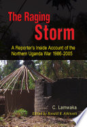 The raging storm : a reporter's inside account of the Northern Uganda War, 1986-2005 /