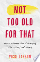 Not too old for that : how women are changing the story of aging /