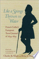 Like a sponge thrown into water : Francis Lieber's European travel journal of 1844-1845 : a lively tour through England, France, Belgium, Holland, Germany, Austria, and Bohemia : with observations on politics, the visual and performing arts, economics, religion, penology, technology, history, literature, social customs, travel, geography, jurisprudence, linguistics, personalities, and numerous other matters /