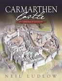 Carmarthen Castle : the archaeology of government : the results of archaeological, historical and architectural investigation, 1993-2006 /
