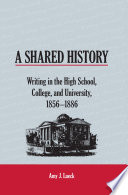 A shared history : writing in the high school, college, and university, 1856-1886 /