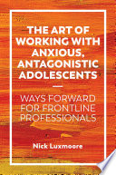 The art of working with anxious, antagonistic adolescents : ways forward for frontline professionals /