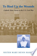 To bind up the wounds : Catholic sister nurses in the U.S. Civil War /
