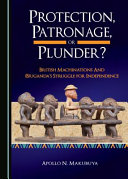 Protection, patronage, or plunder? : British machinations and (B)Uganda's struggle for independence /