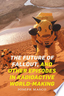 The future of fallout, and other episodes in radioactive world-making /