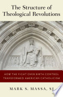 The structure of theological revolutions : how the fight over birth control transformed American Catholicism /