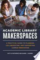 Academic library makerspaces : a practical guide to planning, collaborating, and supporting campus innovation /