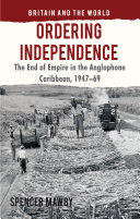 Ordering independence : the end of empire in the Anglophone Caribbean, 1947-1969 /