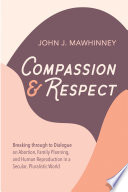 Compassion and respect : breaking through to dialogue on abortion, family planning, and human reproduction in a secular, pluralistic world /