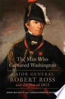 The man who captured Washington : Major General Robert Ross and the War of 1812 /