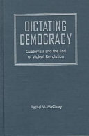 Dictating democracy : Guatemala and the end of violent revolution /