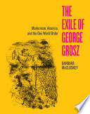 The exile of George Grosz : modernism, America, and the one world order /