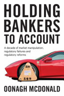 Holding bankers to account : a decade of market manipulation, regulatory failures and regulatory reforms /