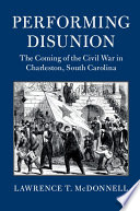 Performing disunion : the coming of the Civil War in Charleston, South Carolina /