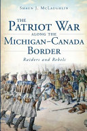 The Patriot War along the Michigan-Canada border : raiders and rebels /