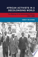 African activists in a decolonising world : the making of an anticolonial culture, 1952-1966 /