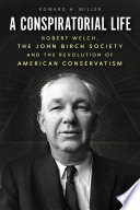 A conspiratorial life : Robert Welch, the John Birch Society, and the revolution of American conservatism /
