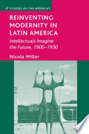 Reinventing Modernity in Latin America : Intellectuals Imagine the Future, 1900-1930 /