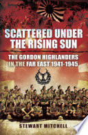 Scattered under the rising sun the Gordon Highlanders in the Far East, 1941-1945 /