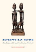 Metropolitan fetish : African sculpture and the imperial French invention of primitive art /