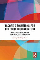 Tagore's solutions for colonial degeneration : Indic societalism, nation, identities, and communities /