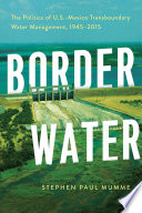 Border water : the politics of U.S.-Mexico transboundary water management, 1945-2015 /