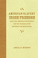 American slavery, Irish freedom : abolition, immigrant citizenship, and the transatlantic movement for Irish repeal /