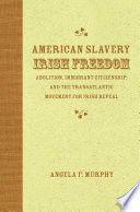 American slavery, Irish freedom : abolition, immigrant citizenship, and the transatlantic movement for Irish repeal /