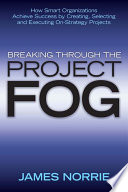 Breaking through the project fog : how smart organizations achieve success by creating, selecting and executing on-strategy projects /