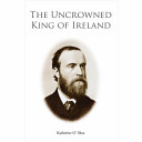 The uncrowned King of Ireland : Charles Stewart Parnell : his love story and political life / Katherine O'Shea.