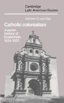 Catholic colonialism : a parish history of Guatemala, 1524-1821 /