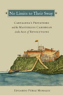 No limits to their sway : Cartagena's privateers and the masterless Caribbean in the age of revolutions /
