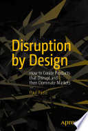 Disruption by design : how to create products that disrupt and then dominate markets /