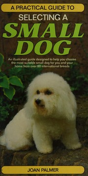 A practical guide to selecting a small dog : an illustrated guide designed to help you choose the most suitable small dog for you and your home from over 80 international breeds /